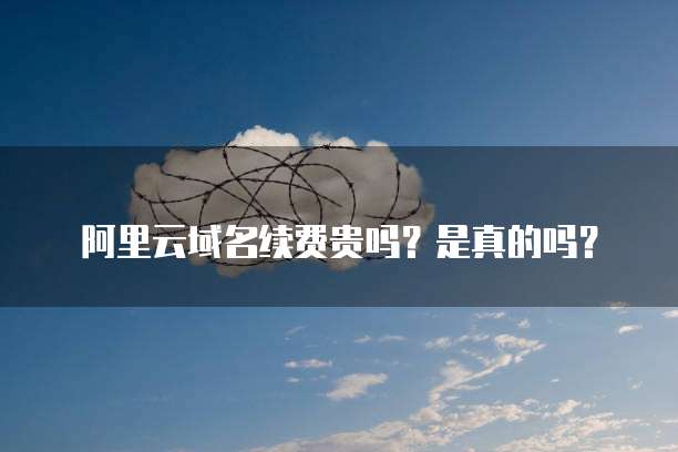 阿里云域名续费贵吗？是真的吗？
