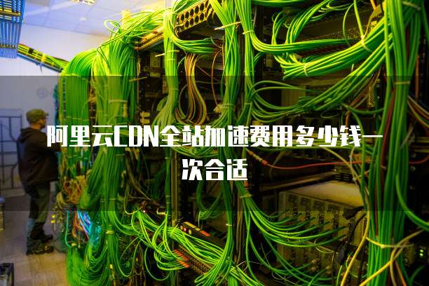 阿里云CDN全站加速费用多少钱一次合适