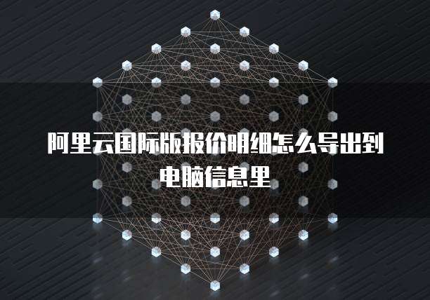 阿里云国际版报价明细怎么导出到电脑信息里