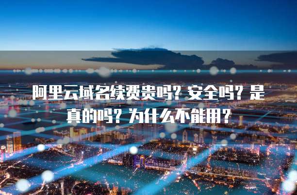 阿里云域名续费贵吗?安全吗?是真的吗?为什么不能用?