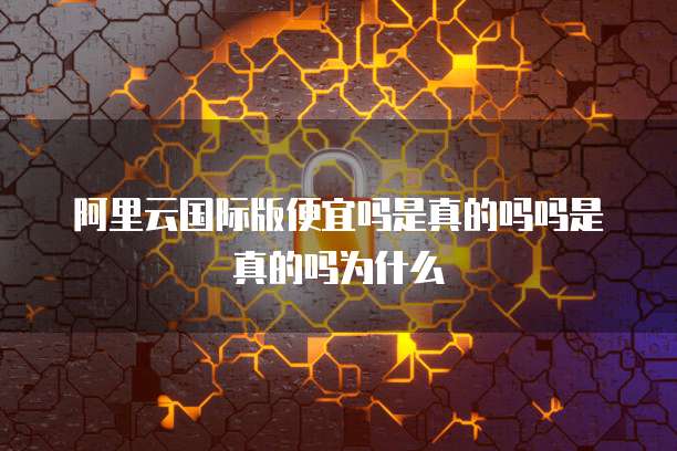 阿里云国际版便宜吗是真的吗吗是真的吗为什么