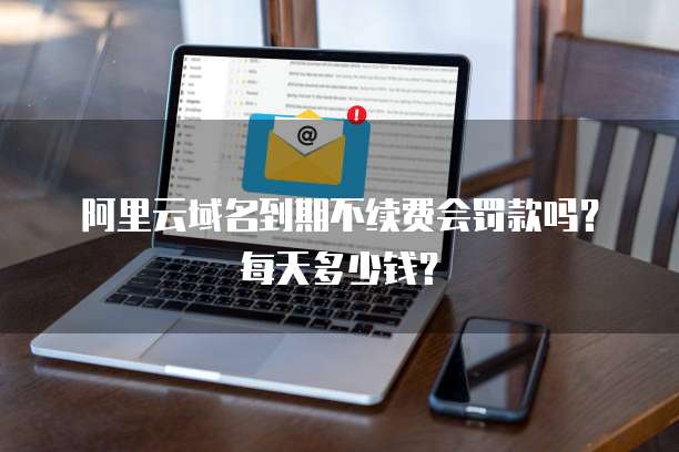 阿里云域名到期不续费会罚款吗?每天多少钱?