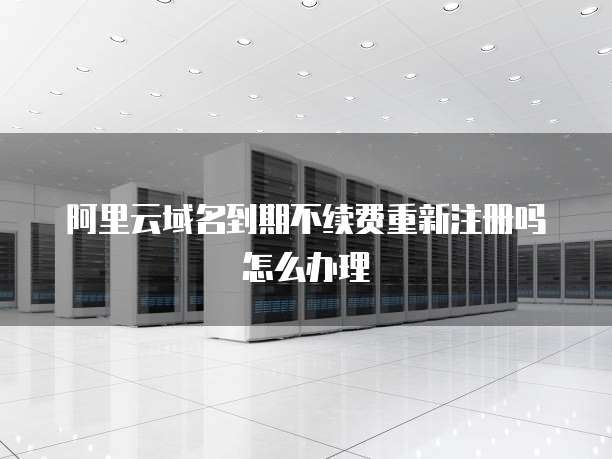 阿里云域名到期不续费重新注册吗怎么办理