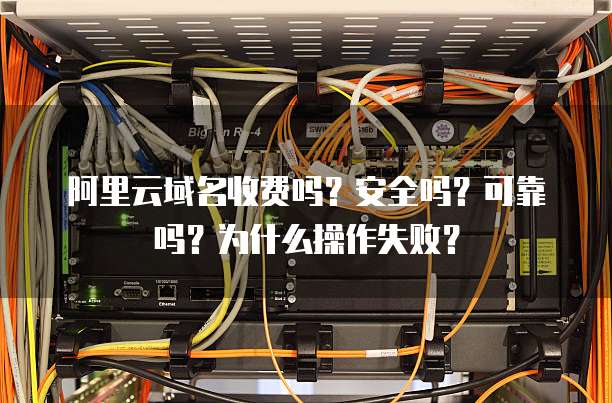 阿里云域名收费吗?安全吗?可靠吗?为什么操作失败?
