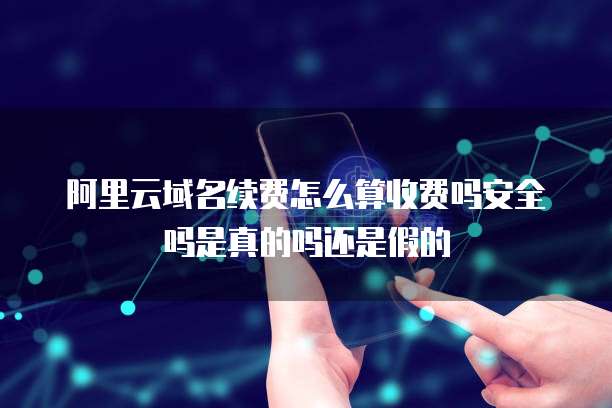 阿里云域名续费怎么算收费吗安全吗是真的吗还是假的