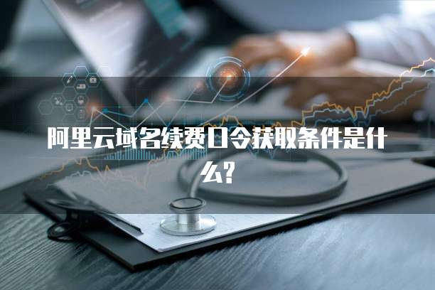 阿里云域名续费口令获取条件是什么?