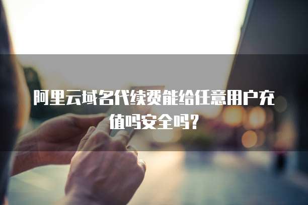 阿里云域名代续费能给任意用户充值吗安全吗？