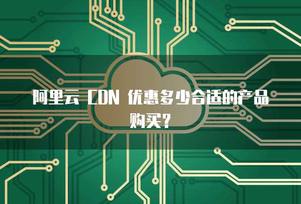 阿里云 CDN 优惠多少合适的产品购买?