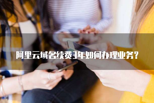 阿里云域名续费3年如何办理业务?
