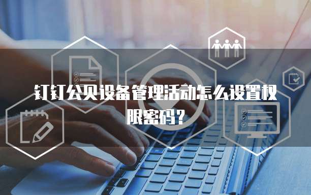 钉钉公贝设备管理活动怎么设置权限密码?