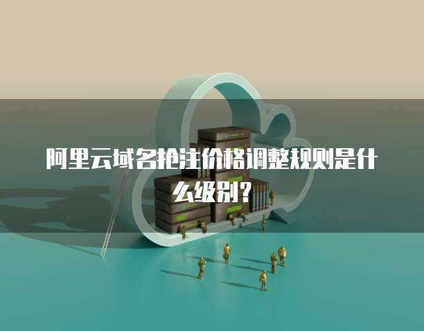 阿里云域名抢注价格调整规则是什么级别?