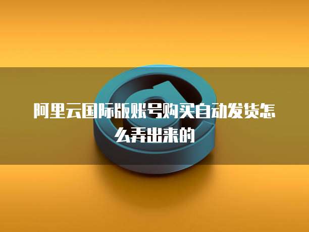 阿里云国际版账号购买自动发货怎么弄出来的