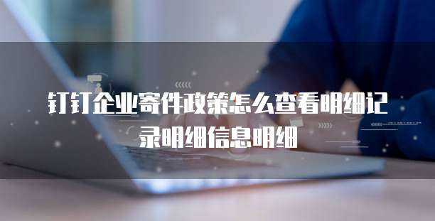 钉钉企业寄件政策怎么查看明细记录明细信息明细