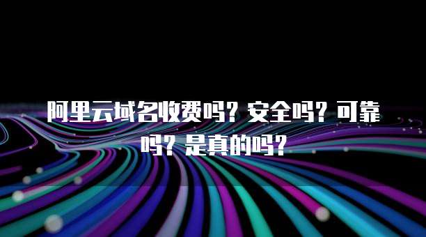 阿里云域名收费吗?安全吗?可靠吗?是真的吗?