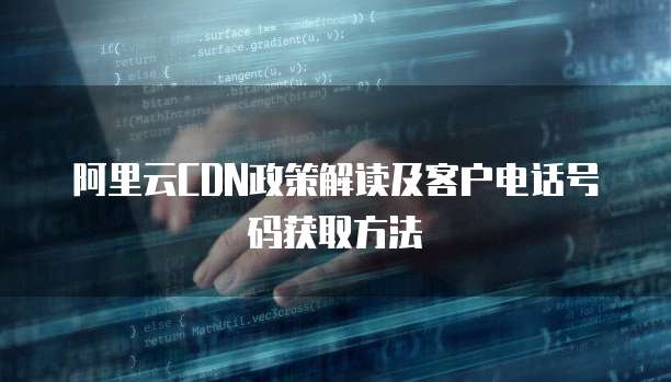 阿里云CDN政策解读及客户电话号码获取方法