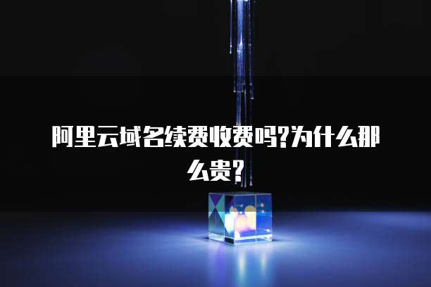  阿里云域名续费收费吗?为什么那么贵?