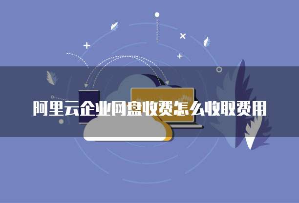 阿里云企业网盘收费怎么收取费用