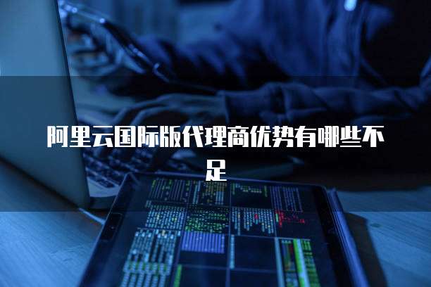 阿里云国际版代理商优势有哪些不足