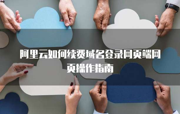 阿里云如何续费域名登录网页端网页操作指南