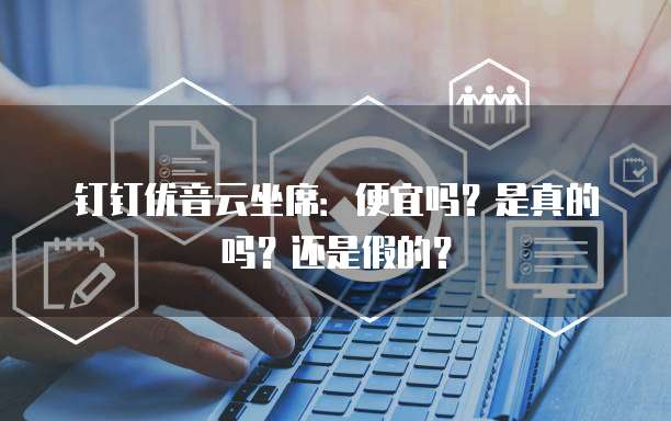 钉钉优音云坐席:便宜吗?是真的吗?还是假的?