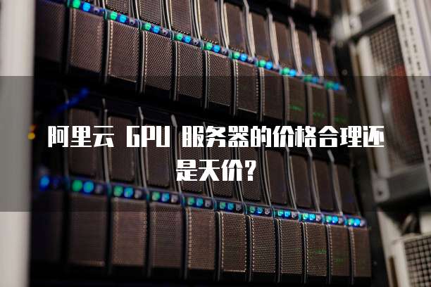 阿里云 GPU 服务器的价格合理还是天价？
