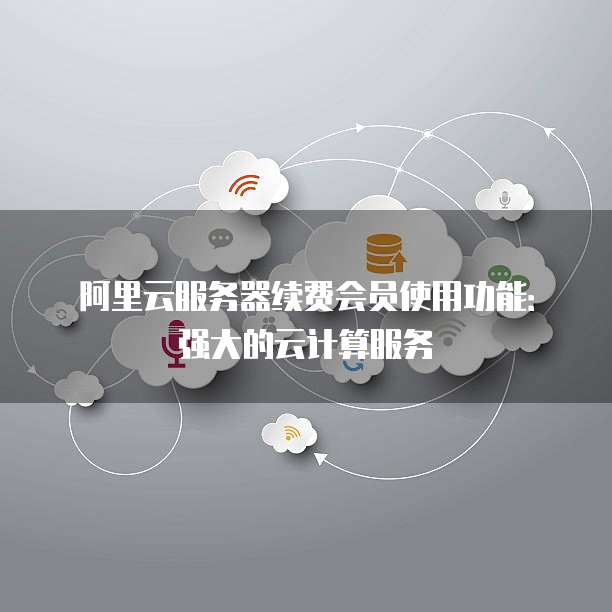 阿里云服务器续费会员使用功能:强大的云计算服务