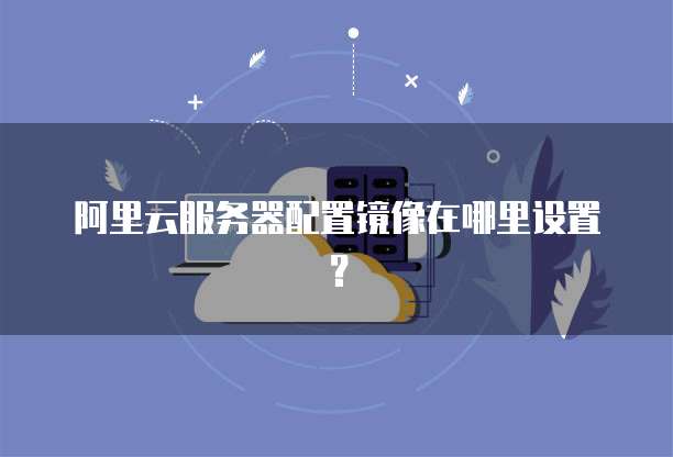 阿里云服务器配置镜像在哪里设置？