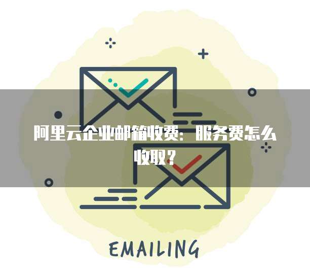 阿里云企业邮箱收费：服务费怎么收取？