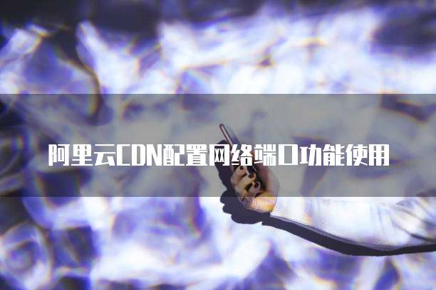 阿里云CDN配置网络端口功能使用