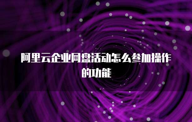 阿里云企业网盘活动怎么参加操作的功能