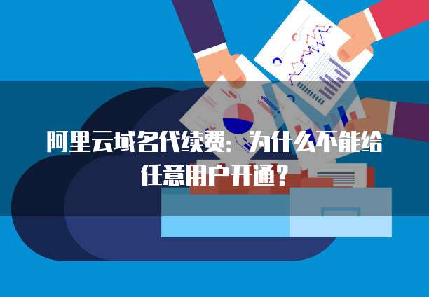 阿里云域名代续费：为什么不能给任意用户开通？