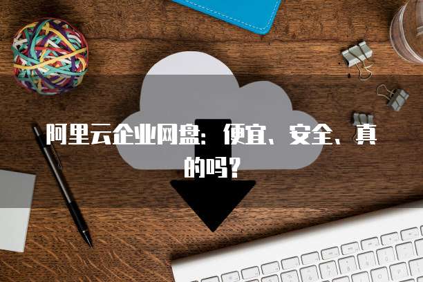 阿里云企业网盘:便宜、安全、真的吗?