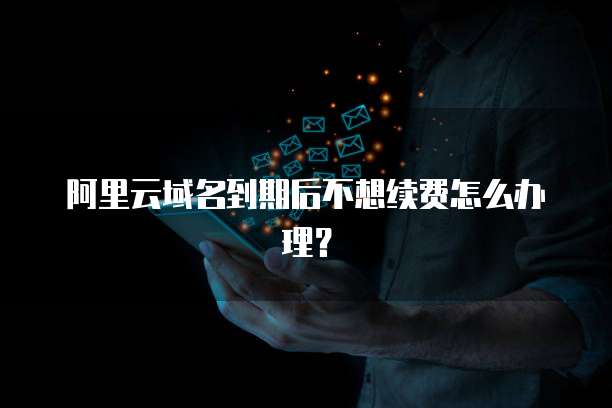 阿里云域名到期后不想续费怎么办理?