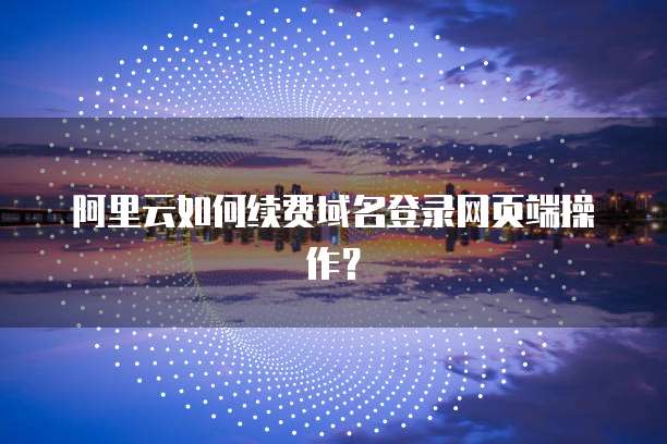 阿里云如何续费域名登录网页端操作?
