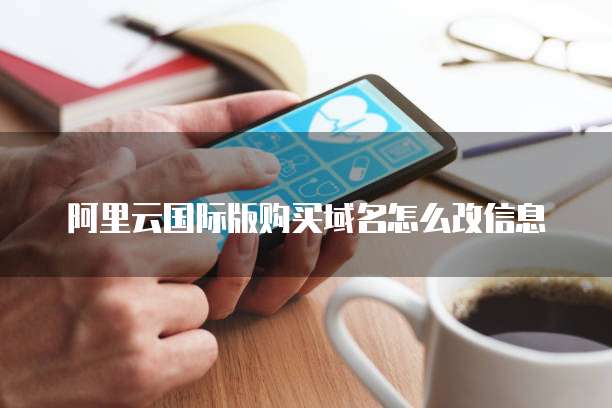 阿里云国际版购买域名怎么改信息