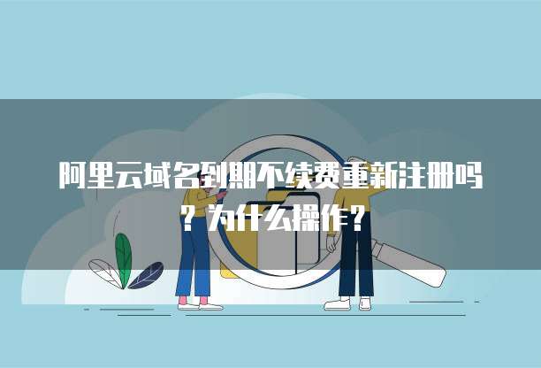 阿里云域名到期不续费重新注册吗?为什么操作?