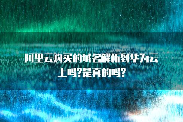  阿里云购买的域名解析到华为云上吗?是真的吗? 