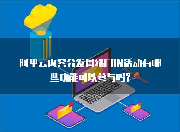 阿里云内容分发网络CDN活动有哪些功能可以参与吗?