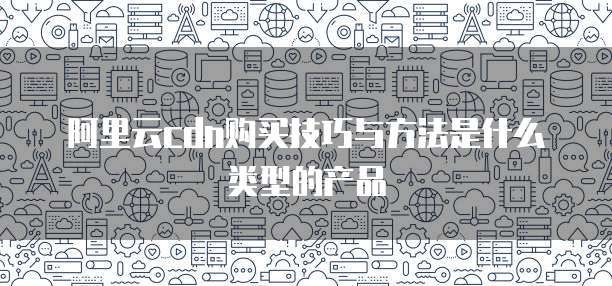 阿里云cdn购买技巧与方法是什么类型的产品