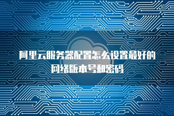 阿里云服务器配置怎么设置最好的网络版本号和密码