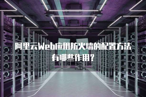 阿里云Web应用防火墙的配置方法有哪些作用?
