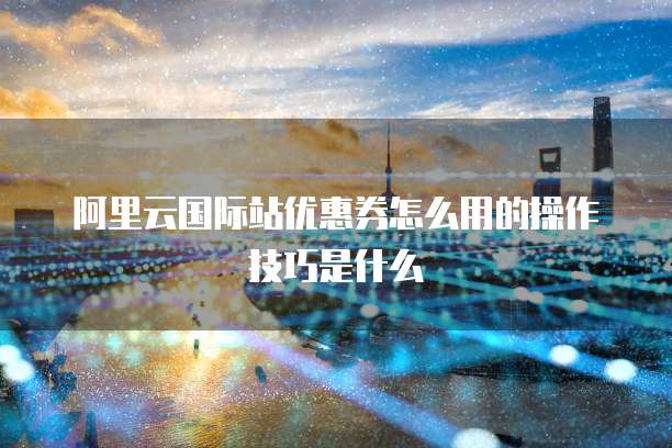 阿里云国际站优惠券怎么用的操作技巧是什么