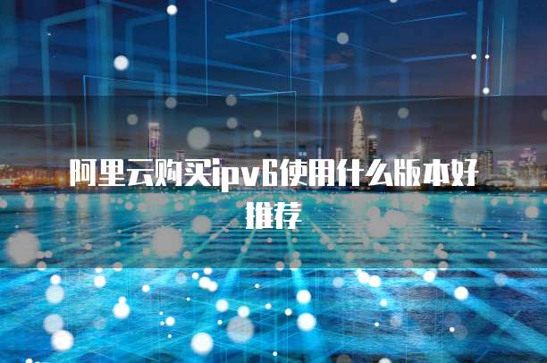 阿里云购买ipv6使用什么版本好推荐
