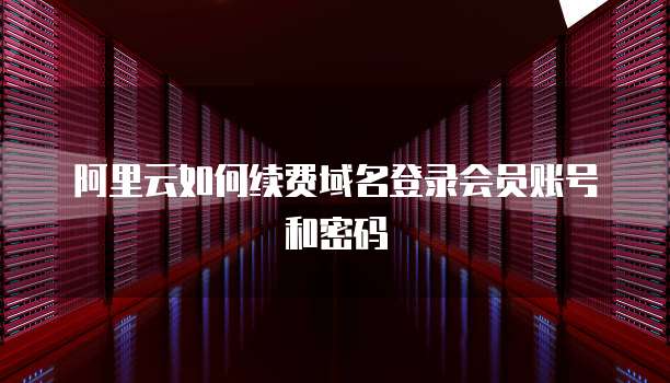 阿里云如何续费域名登录会员账号和密码