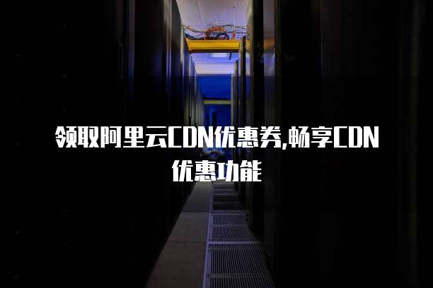 领取阿里云CDN优惠券,畅享CDN优惠功能