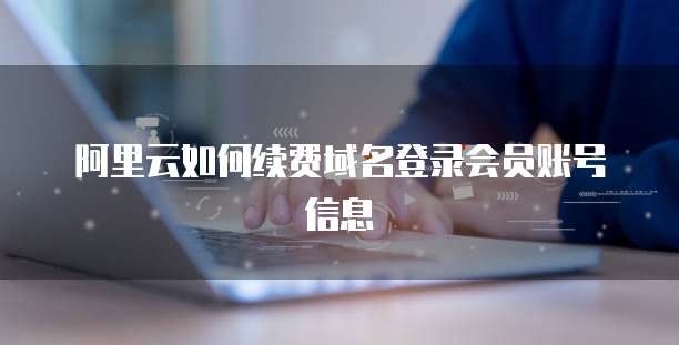 阿里云如何续费域名登录会员账号信息