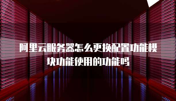 阿里云服务器怎么更换配置功能模块功能使用的功能吗