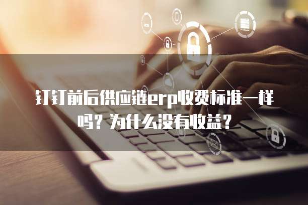钉钉前后供应链erp收费标准一样吗?为什么没有收益?
