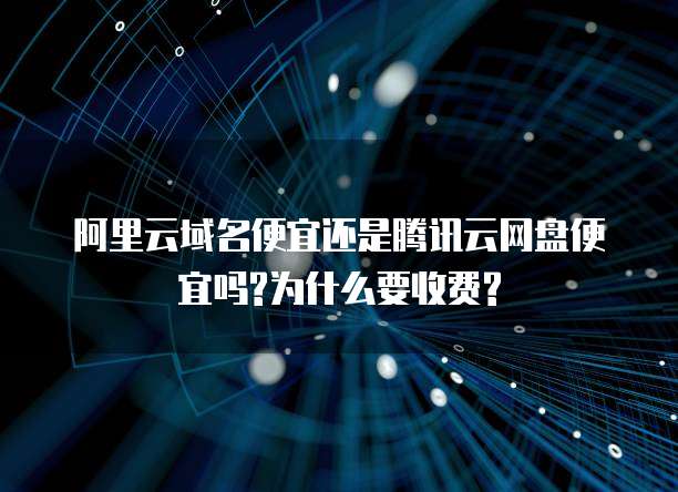 阿里云域名便宜还是腾讯云网盘便宜吗?为什么要收费?