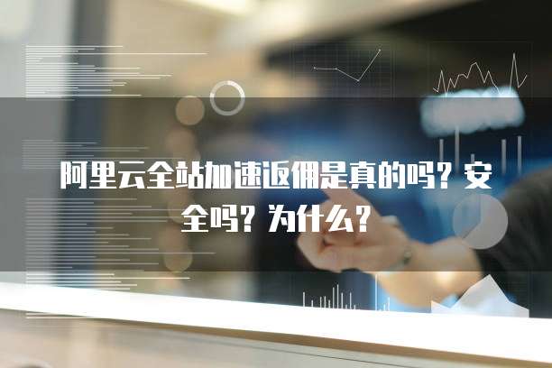 阿里云全站加速返佣是真的吗?安全吗?为什么?